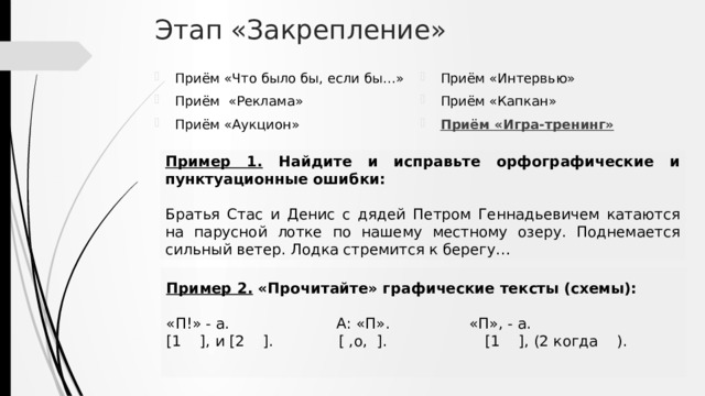 Этап «Закрепление» Приём «Что было бы, если бы…» Приём «Реклама» Приём «Аукцион» Приём «Интервью» Приём «Капкан» Приём «Игра-тренинг» Пример 1. Найдите и исправьте орфографические и пунктуационные ошибки: Братья Стас и Денис с дядей Петром Геннадьевичем катаются на парусной лотке по нашему местному озеру. Поднемается сильный ветер. Лодка стремится к берегу… Пример 2. «Прочитайте» графические тексты (схемы): «П!» - а. А: «П». «П», - а. [1 ], и [2 ]. [ ,o, ]. [1 ], (2 когда ). 