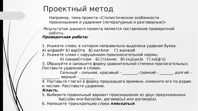 Проектный метод Например, тема проекта «Стилистические особенности произношения и ударения (литературные и разговорные)» Результатом данного проекта является составление проверочной работы. Проверочная работа: 1. Укажите слово, в котором неправильно выделена ударная буква: А) алфавИт Б) ворОта В) катАлог Г) жалюзИ 2. Укажите слово с нарушением произносительной нормы:  А) скворе[ч’н]ик Б) [тэ]ннис В) ску[шн]о Г) ко[ф’э] 3. Образуйте и запишите форму сравнительной степени прилагательных. Поставьте ударение в словах.  Сильный – сильнее, красивый - ________, громкий - _______, долгий - _________, верный - ________ . 4. Поставьте глагол в форму прошедшего времени, измените его по родам и числам. Расставьте ударение. Класть. 5. Выберите правильный вариант произношения из двух предложенных:  ба(сэ)йн или ба(се)йн; договор(ы) или договор(а). 6. Напишите транскрипцию слова плескаться . 