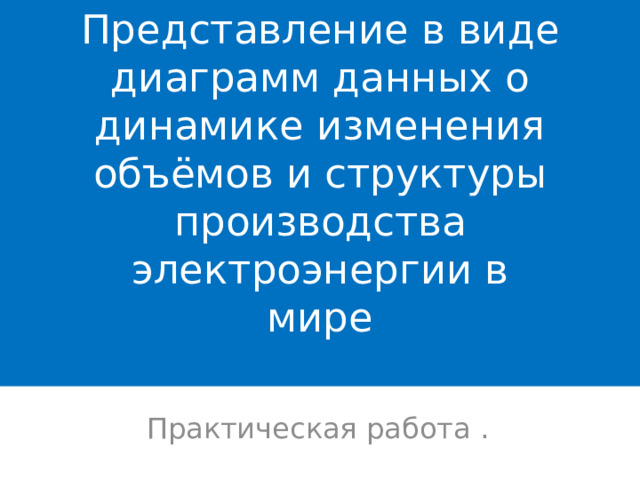 Представление в виде диаграмм данных о динамике изменения объёмов и структуры производства электроэнергии в  мире   Практическая работа . 
