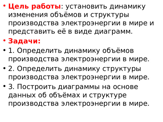 Цель работы : установить динамику изменения объёмов и структуры производства электроэнергии в мире и представить её в виде диаграмм. Задачи: 1. Определить динамику объёмов производства электроэнергии в мире. 2. Определить динамику структуры производства электроэнергии в мире. 3. Построить диаграммы на основе данных об объёмах и структуре производства электроэнергии в мире. 