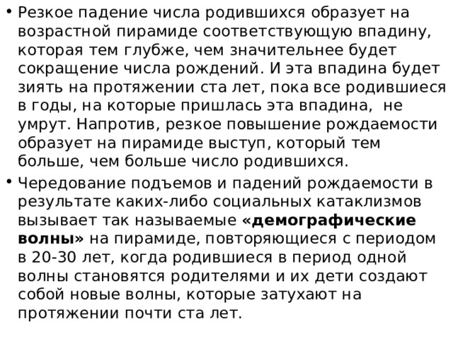 3. Анализируя возрастно – половую пирамиду, можно определить тип возрастной структуры населения территории. Выделяют три типа возрастных структур населения 1. Молодое население – широкое основание пирамиды, резко сужающееся кверху - прогрессивный тип возрастной структуры,. 2. Постаревшее население - пирамида сужается от основания постепенно и только вверху - резко, фактически она имеет форму трапеции или прямоугольника - стационарный тип возрастной структуры населения 3. Очень старое убывающее население - пирамида расширяется от основания вверх и только вверху (В самых старших возрастных группах) резко сужается - регрессивный тип. 