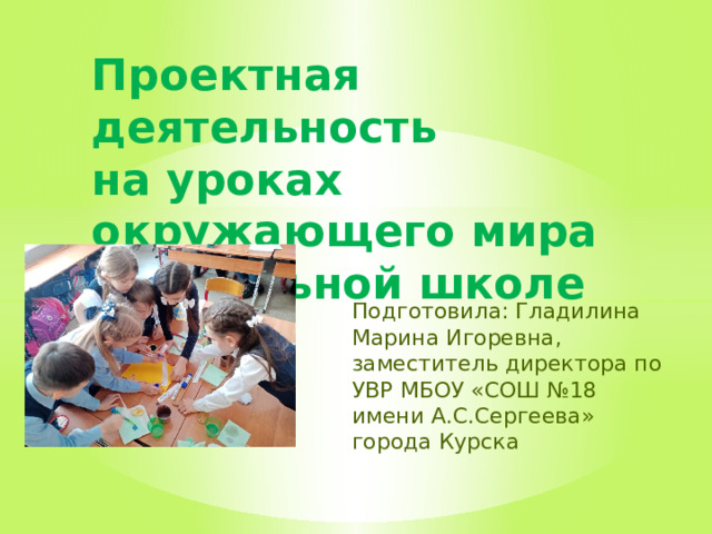 Проектная деятельность  на уроках окружающего мира в начальной школе   Подготовила: Гладилина Марина Игоревна, заместитель директора по УВР МБОУ «СОШ №18 имени А.С.Сергеева» города Курска 