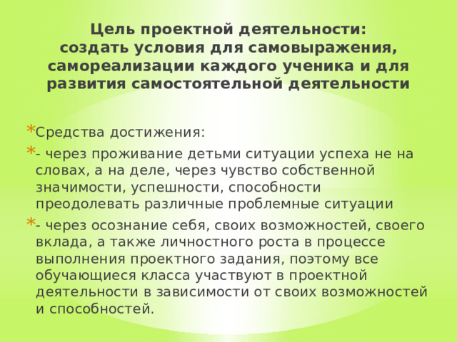 Цель проектной деятельности:  создать условия для самовыражения, самореализации каждого ученика и для развития самостоятельной деятельности Средства достижения: - через проживание детьми ситуации успеха не на словах, а на деле, через чувство собственной значимости, успешности, способности преодолевать различные проблемные ситуации - через осознание себя, своих возможностей, своего вклада, а также личностного роста в процессе выполнения проектного задания, поэтому все обучающиеся класса участвуют в проектной деятельности в зависимости от своих возможностей и способностей. 