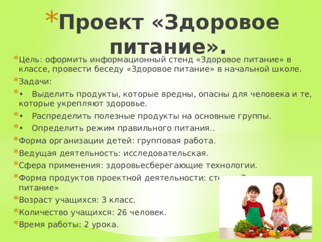 Проект «Здоровое питание».   Цель: оформить информационный стенд «Здоровое питание» в классе, провести беседу «Здоровое питание» в начальной школе. Задачи: •  Выделить продукты, которые вредны, опасны для человека и те, которые укрепляют здоровье. •  Распределить полезные продукты на основные группы. •  Определить режим правильного питания.. Форма организации детей: групповая работа. Ведущая деятельность: исследовательская. Сфера применения: здоровьесберегающие технологии. Форма продуктов проектной деятельности: стенд «Здоровое питание» Возраст учащихся: 3 класс. Количество учащихся: 26 человек. Время работы: 2 урока. 