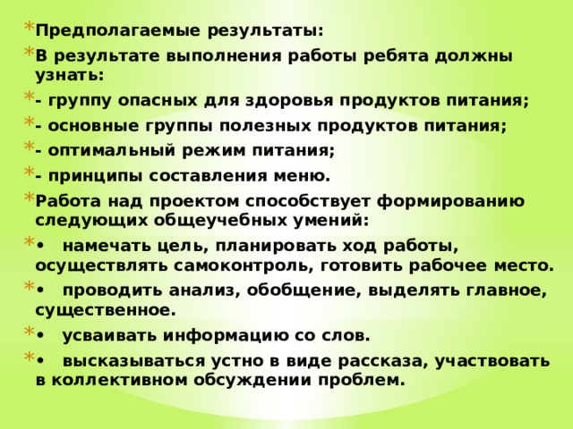 Предполагаемые результаты: В результате выполнения работы ребята должны узнать: - группу опасных для здоровья продуктов питания; - основные группы полезных продуктов питания; - оптимальный режим питания; - принципы составления меню. Работа над проектом способствует формированию следующих общеучебных умений: •  намечать цель, планировать ход работы, осуществлять самоконтроль, готовить рабочее место. •  проводить анализ, обобщение, выделять главное, существенное. •  усваивать информацию со слов. •  высказываться устно в виде рассказа, участвовать в коллективном обсуждении проблем.  