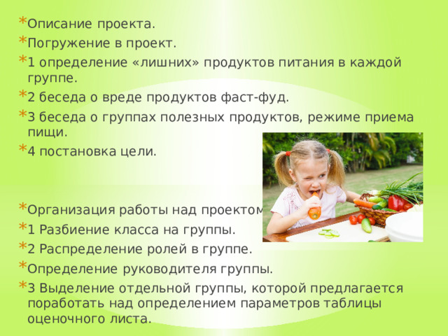 Описание проекта. Погружение в проект. 1 определение «лишних» продуктов питания в каждой группе. 2 беседа о вреде продуктов фаст-фуд. 3 беседа о группах полезных продуктов, режиме приема пищи. 4 постановка цели. Организация работы над проектом. 1 Разбиение класса на группы. 2 Распределение ролей в группе. Определение руководителя группы. 3 Выделение отдельной группы, которой предлагается поработать над определением параметров таблицы оценочного листа. 