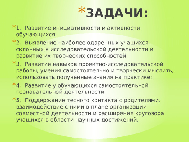 ЗАДАЧИ: 1.  Развитие инициативности и активности обучающихся 2.  Выявление наиболее одаренных учащихся, склонных к исследовательской деятельности и развитие их творческих способностей 3.  Развитие навыков проектно-исследовательской работы, умения самостоятельно и творчески мыслить, использовать полученные знания на практике; 4.  Развитие у обучающихся самостоятельной познавательной деятельности 5.  Поддержание тесного контакта с родителями, взаимодействие с ними в плане организации совместной деятельности и расширения кругозора учащихся в области научных достижений. 