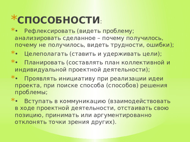 СПОСОБНОСТИ : •  Рефлексировать (видеть проблему; анализировать сделанное – почему получилось, почему не получилось, видеть трудности, ошибки); •  Целеполагать (ставить и удерживать цели); •  Планировать (составлять план коллективной и индивидуальной проектной деятельности); •  Проявлять инициативу при реализации идеи проекта, при поиске способа (способов) решения проблемы; •  Вступать в коммуникацию (взаимодействовать в ходе проектной деятельности, отстаивать свою позицию, принимать или аргументированно отклонять точки зрения других). 