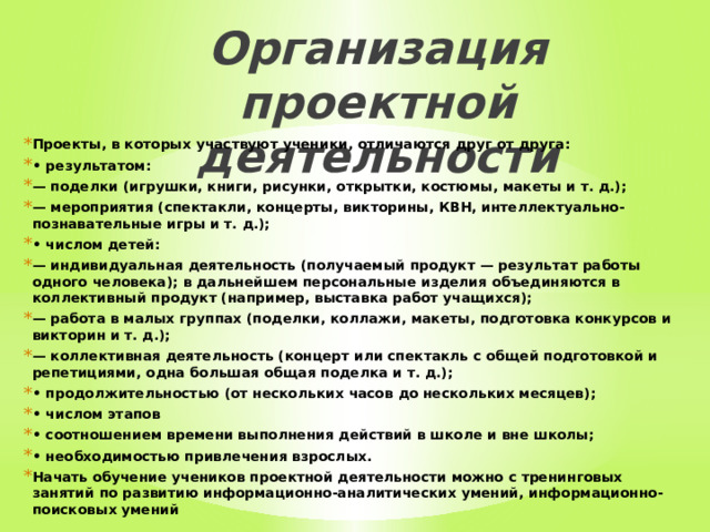 Организация проектной деятельности   Проекты, в которых участвуют ученики, отличаются друг от друга: • результатом: — поделки (игрушки, книги, рисунки, открытки, костюмы, макеты и т. д.); — мероприятия (спектакли, концерты, викторины, КВН, интеллектуально-познавательные игры и т. д.); • числом детей: — индивидуальная деятельность (получаемый продукт — результат работы одного человека); в дальнейшем персональные изделия объединяются в коллективный продукт (например, выставка работ учащихся); — работа в малых группах (поделки, коллажи, макеты, подготовка конкурсов и викторин и т. д.); — коллективная деятельность (концерт или спектакль с общей подготовкой и репетициями, одна большая общая поделка и т. д.); • продолжительностью (от нескольких часов до нескольких месяцев); • числом этапов • соотношением времени выполнения действий в школе и вне школы; • необходимостью привлечения взрослых. Начать обучение учеников проектной деятельности можно с тренинговых занятий по развитию информационно-аналитических умений, информационно-поисковых умений 