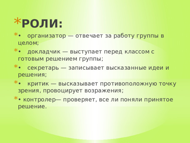 РОЛИ: •  организатор — отвечает за работу группы в целом; •  докладчик — выступает перед классом с готовым решением группы; •  секретарь — записывает высказанные идеи и решения; •  критик — высказывает противоположную точку зрения, провоцирует возражения; • контролер— проверяет, все ли поняли принятое решение. 