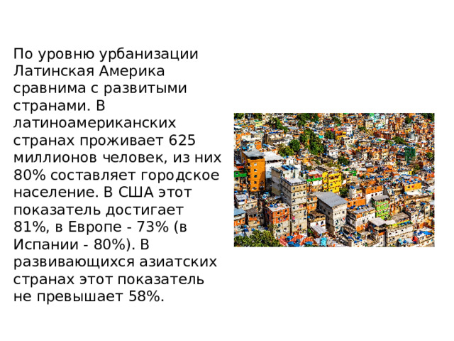 По уровню урбанизации Латинская Америка сравнима с развитыми странами. В латиноамериканских странах проживает 625 миллионов человек, из них 80% составляет городское население. В США этот показатель достигает 81%, в Европе - 73% (в Испании - 80%). В развивающихся азиатских странах этот показатель не превышает 58%. 
