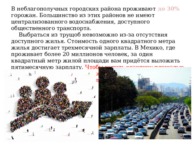 В неблагополучных городских района проживают до 30% горожан. Большинство из этих районов не имеют централизованного водоснабжения, доступного общественного транспорта. Выбраться из трущоб невозможно из-за отсутствия доступного жилья. Стоимость одного квадратного метра жилья достигает трехмесячной зарплаты. В Мехико, где проживает более 20 миллионов человек, за один квадратный метр жилой площади вам придётся выложить пятимесячную зарплату. Чтобы купить квартиру площадью 60 квадратных метров вам нужно откладывать полностью свой заработок в течение 25 лет. 