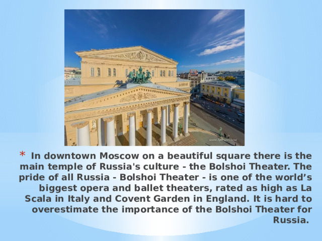 In downtown Moscow on a beautiful square there is the main temple of Russia's culture - the Bolshoi Theater. The pride of all Russia - Bolshoi Theater - is one of the world’s biggest opera and ballet theaters, rated as high as La Scala in Italy and Covent Garden in England. It is hard to overestimate the importance of the Bolshoi Theater for Russia. 