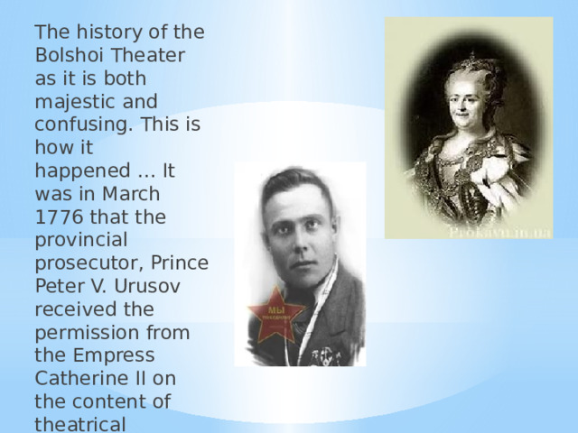 The history of the Bolshoi Theater as it is both majestic and confusing. This is how it happened ... It was in March 1776 that the provincial prosecutor, Prince Peter V. Urusov received the permission from the Empress Catherine II on the content of theatrical performances, concerts, and masquerades. 