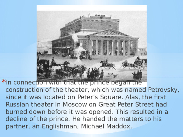 In connection with that the prince began the construction of the theater, which was named Petrovsky, since it was located on Peter’s Square. Alas, the first Russian theater in Moscow on Great Peter Street had burned down before it was opened. This resulted in a decline of the prince. He handed the matters to his partner, an Englishman, Michael Maddox. 