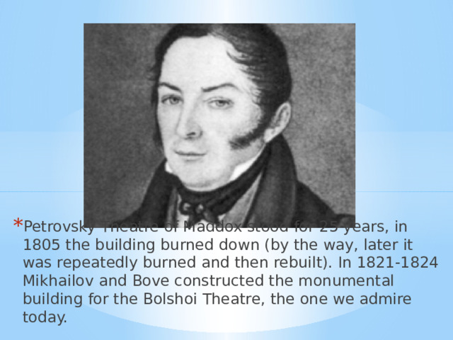 Petrovsky Theatre of Maddox stood for 25 years, in 1805 the building burned down (by the way, later it was repeatedly burned and then rebuilt). In 1821-1824 Mikhailov and Bove constructed the monumental building for the Bolshoi Theatre, the one we admire today. 