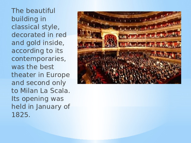 The beautiful building in classical style, decorated in red and gold inside, according to its contemporaries, was the best theater in Europe and second only to Milan La Scala. Its opening was held in January of 1825. 