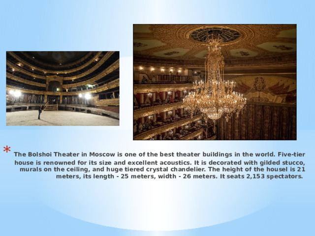  The Bolshoi Theater in Moscow is one of the best theater buildings in the world. Five-tier house is renowned for its size and excellent acoustics. It is decorated with gilded stucco, murals on the ceiling, and huge tiered crystal chandelier. The height of the housel is 21 meters, its length - 25 meters, width - 26 meters. It seats 2,153 spectators. 