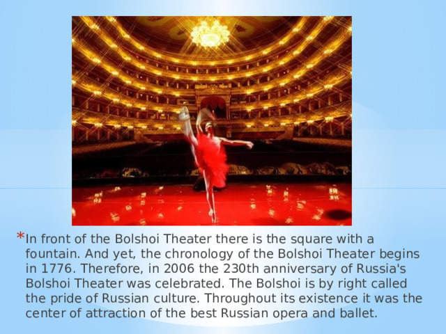 In front of the Bolshoi Theater there is the square with a fountain. And yet, the chronology of the Bolshoi Theater begins in 1776. Therefore, in 2006 the 230th anniversary of Russia's Bolshoi Theater was celebrated. The Bolshoi is by right called the pride of Russian culture. Throughout its existence it was the center of attraction of the best Russian opera and ballet. 