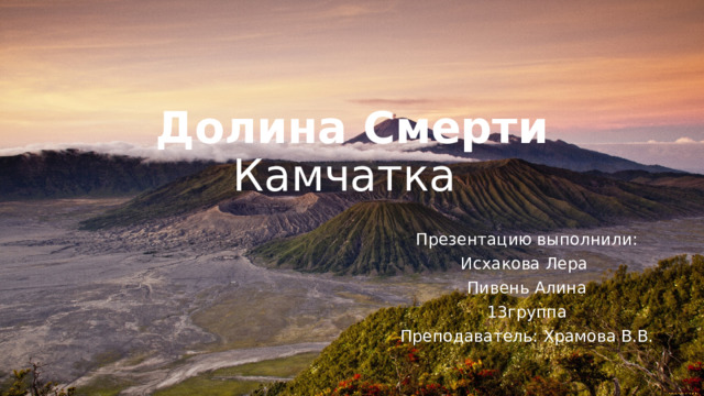 Долина Смерти  Камчатка   Презентацию выполнили: Исхакова Лера  Пивень Алина 13группа Преподаватель: Храмова В.В. 