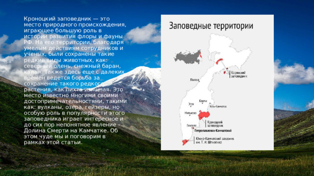 Кроноцкий заповедник — это место природного происхождения, играющее большую роль в истории развития флоры и фауны РФ. На его территории, благодаря умелым действиям сотрудников и ученых, были сохранены такие редкие виды животных, как: северный олень, снежный баран, калан. Также здесь еще с далеких времен ведется борьба за сохранение такого редкого растения, как пихта изящная. Это место известно многими своими достопримечательностями, такими как: вулканы, озера, гейзеры, но особую роль в популярности этого заповедника играет интересное и до сих пор непонятное явление – Долина Смерти на Камчатке. Об этом чуде мы и поговорим в рамках этой статьи. 