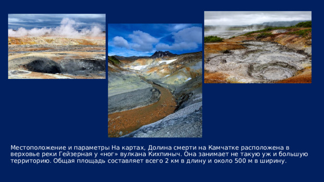 Местоположение и параметры На картах, Долина смерти на Камчатке расположена в верховье реки Гейзерная у «ног» вулкана Кихпиныч. Она занимает не такую уж и большую территорию. Общая площадь составляет всего 2 км в длину и около 500 м в ширину. 