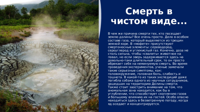 Необяснимо, но факт Также стоит отметить некоторые удивительные особенности, связанные со смертями в этом месте. Ученые до сих пор «ломают голову» над решением этих необъяснимых фактов. Период отравления веществами в составе поднимающегося на поверхность газа весьма долгий, а, значит, остается не понятным вопрос «Почему крупные животные (медведи, рыси и др.) просто не уйдут при проявлении первых признаков недомогания?». Обнаруженный в этих местах цианистый газ убивает все в округе, даже микробов, отвечающих за процесс гниения умерших зверей. Но в долине постоянно обнаруживают полуразложившиеся трупы животных, что просто невероятно. 