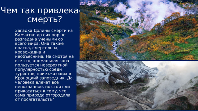 Смерть в чистом виде... В чем же причина смерти тех, кто посещает землю долины? Все очень просто. Дело в особом составе газа, который выделяется из трещин земной коре. В «мофете» присутствуют смертоносные элементы: сероводород, сероуглерод и углекислый газ. Конечно, доза не столь сильна, чтобы «свалить» животное на повал, но если зверь задерживается здесь на довольно-таки длительный срок, то он просто обрекает себя на неминуемую смерть. Во время проведения экспериментов, ученые замечали такие серьезные симптомы, как: головокружение, головная боль, слабость и тошнота. В какой-то из таких экспедиций даже погибла собака одного из научных сотрудников, зашедшая на территорию Долины смерти. Также стоит заострить внимание на том, что аномальная зона находится, как бы в углублении, что способствует скоплению газов и большому влиянию их на гостей. Особо опасно находиться здесь в безветренную погоду, когда яд оседает и концентрируется. 