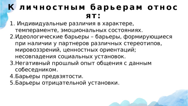 К личностным барьерам относят:  Индивидуальные различия в характере, темпераменте, эмоциональных состояниях. Идеологические барьеры – барьеры, формирующиеся при наличии у партнеров различных стереотипов, мировоззрений, ценностных ориентаций; несовпадения социальных установок. Негативный прошлый опыт общения с данным собеседником. Барьеры предвзятости. Барьеры отрицательной установки. 
