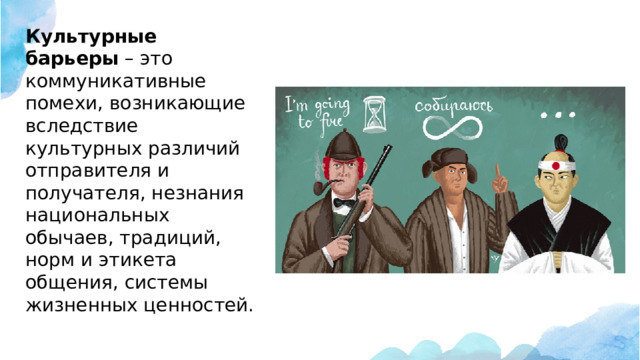 Культурные барьеры  – это коммуникативные помехи, возникающие вследствие культурных различий отправителя и получателя, незнания национальных обычаев, традиций, норм и этикета общения, системы жизненных ценностей.    
