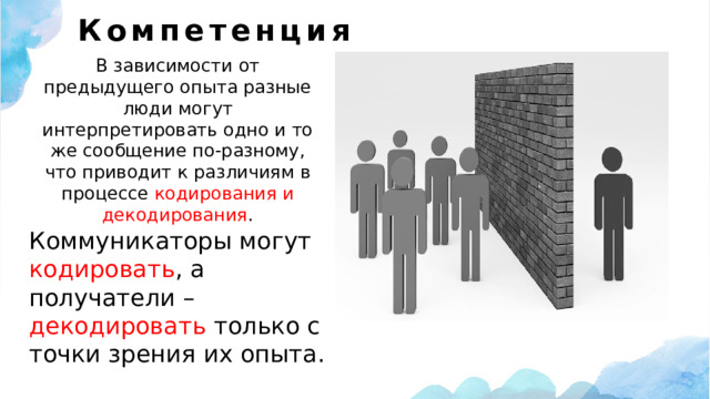 Компетенция    В зависимости от предыдущего опыта разные люди могут интерпретировать одно и то же сообщение по-разному, что приводит к различиям в процессе кодирования и декодирования . Коммуникаторы могут кодировать , а получатели – декодировать только с точки зрения их опыта. 