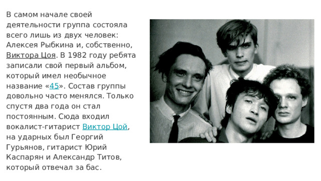 В самом начале своей деятельности группа состояла всего лишь из двух человек: Алексея Рыбкина и, собственно, Виктора Цоя . В 1982 году ребята записали свой первый альбом, который имел необычное название « 45 ». Состав группы довольно часто менялся. Только спустя два года он стал постоянным. Сюда входил вокалист-гитарист Виктор Цой , на ударных был Георгий Гурьянов, гитарист Юрий Каспарян и Александр Титов, который отвечал за бас. 