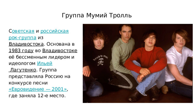 Группа Мумий Тролль С оветская и российская  рок-группа из Владивостока . Основана в 1983 году во Владивостоке её бессменным лидером и идеологом Ильей Лагутенко . Группа представляла Россию на конкурсе песни «Евровидение — 2001» , где заняла 12-е место. 