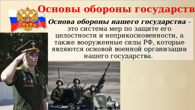 Основы обороны государства Основа обороны нашего государства – это система мер по защите его целостности и неприкосновенности, а также вооруженные силы РФ, которые являются основой военной организации нашего государства. 