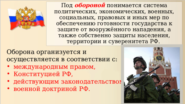 Под обороной понимается система политических, экономических, военных, социальных, правовых и иных мер по обеспечению готовности государства к защите от вооружённого нападения, а также собственно защиты населения, территории и суверенитета РФ. Оборона организуется и осуществляется в соответствии с: международным правом, Конституцией РФ, действующим законодательством РФ военной доктриной РФ. 