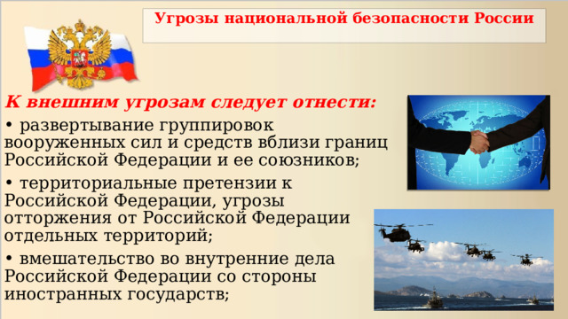 Угрозы национальной безопасности России К внешним угрозам следует отнести: • развертывание группировок вооруженных сил и средств вблизи границ Российской Федерации и ее союзников; • территориальные претензии к Российской Федерации, угрозы отторжения от Российской Федерации отдельных территорий; • вмешательство во внутренние дела Российской Федерации со стороны иностранных государств; 