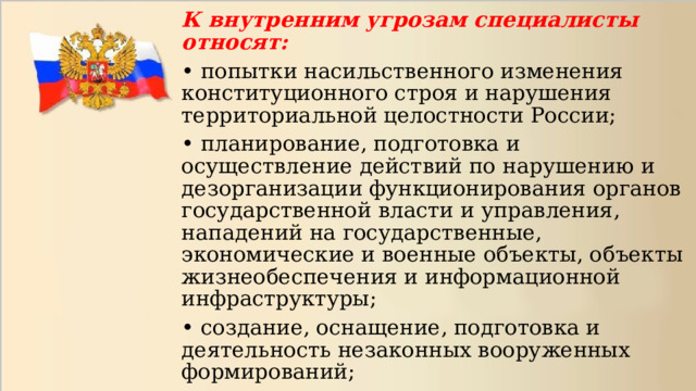 К внутренним угрозам специалисты относят: • попытки насильственного изменения конституционного строя и нарушения территориальной целостности России; • планирование, подготовка и осуществление действий по нарушению и дезорганизации функционирования органов государственной власти и управления, нападений на государственные, экономические и военные объекты, объекты жизнеобеспечения и информационной инфраструктуры; • создание, оснащение, подготовка и деятельность незаконных вооруженных формирований; 