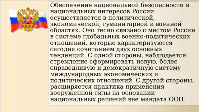 Обеспечение национальной безопасности и национальных интересов России осуществляется в политической, экономической, гуманитарной и военной областях. Оно тесно связано с местом России в системе глобальных военно-политических отношений, которые характеризуются сегодня сочетанием двух основных тенденций. С одной стороны, наблюдается стремление сформировать новую, более справедливую и демократичную систему международных экономических и политических отношений. С другой стороны, расширяется практика применения вооруженной силы на основании национальных решений вне мандата ООН. 