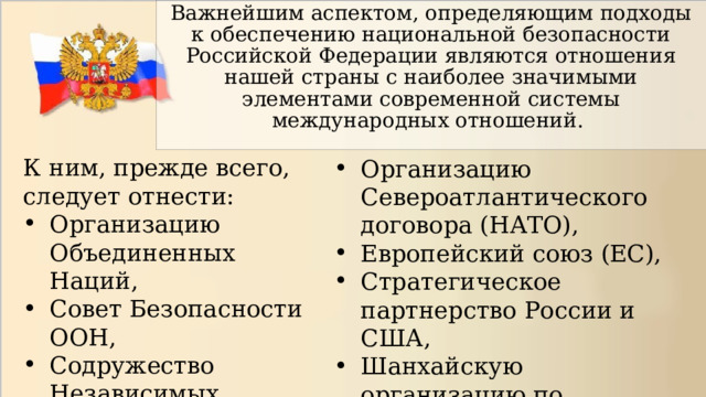 Важнейшим аспектом, определяющим подходы к обеспечению национальной безопасности Российской Федерации являются отношения нашей страны с наиболее значимыми элементами современной системы международных отношений. К ним, прежде всего, следует отнести: Организацию Объединенных Наций, Совет Безопасности ООН, Содружество Независимых Государств, Организацию Североатлантического договора (НАТО), Европейский союз (ЕС), Стратегическое партнерство России и США, Шанхайскую организацию по сотрудничеству (ШОС). 