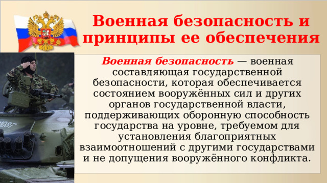 Военная безопасность и принципы ее обеспечения Военная безопасность — военная составляющая государственной безопасности, которая обеспечивается состоянием вооружённых сил и других органов государственной власти, поддерживающих оборонную способность государства на уровне, требуемом для установления благоприятных взаимоотношений с другими государствами и не допущения вооружённого конфликта. 