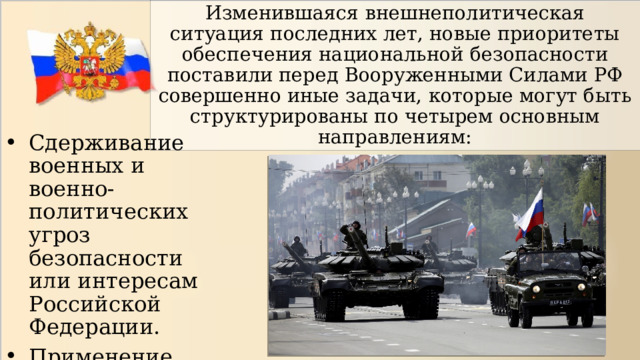 Изменившаяся внешнеполитическая ситуация последних лет, новые приоритеты обеспечения национальной безопасности поставили перед Вооруженными Силами РФ совершенно иные задачи, которые могут быть структурированы по четырем основным направлениям: Сдерживание военных и военно-политических угроз безопасности или интересам Российской Федерации. Применение военной силы 