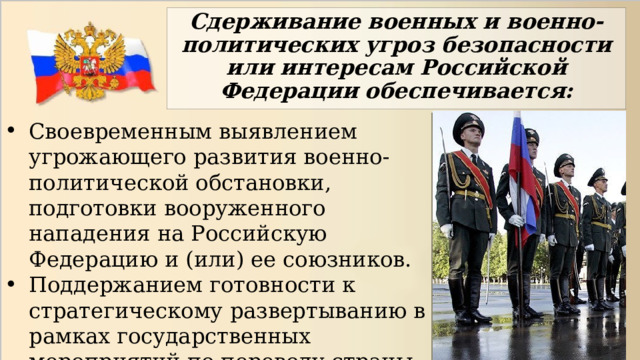 Сдерживание военных и военно-политических угроз безопасности или интересам Российской Федерации обеспечивается: Своевременным выявлением угрожающего развития военно-политической обстановки, подготовки вооруженного нападения на Российскую Федерацию и (или) ее союзников. Поддержанием готовности к стратегическому развертыванию в рамках государственных мероприятий по переводу страны на условия военного времени. 
