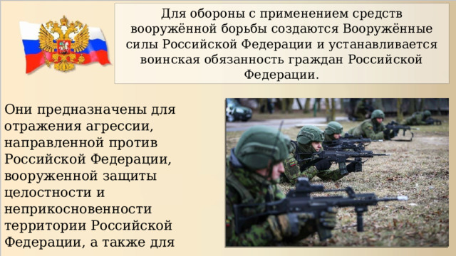 Для обороны с применением средств вооружённой борьбы создаются Вооружённые силы Российской Федерации и устанавливается воинская обязанность граждан Российской Федерации. Они предназначены для отражения агрессии, направленной против Российской Федерации, вооруженной защиты целостности и неприкосновенности территории Российской Федерации, а также для выполнения задач в соответствии с международными договорами России. 