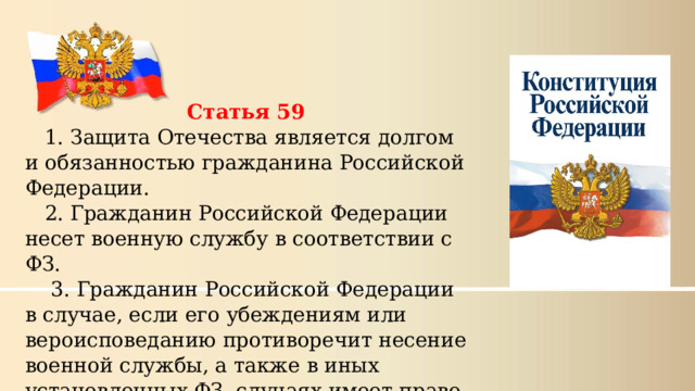 Статья 59 1. Защита Отечества является долгом и обязанностью гражданина Российской Федерации. 2. Гражданин Российской Федерации несет военную службу в соответствии с ФЗ.  3. Гражданин Российской Федерации в случае, если его убеждениям или вероисповеданию противоречит несение военной службы, а также в иных установленных ФЗ  случаях имеет право на замену ее альтернативной гражданской службой. 