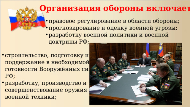 Организация обороны включает:   правовое регулирование в области обороны; прогнозирование и оценку военной угрозы; разработку военной политики и военной доктрины РФ; строительство, подготовку и поддержание в необходимой готовности Вооружённых сил РФ; разработку, производство и совершенствование оружия и военной техники; 
