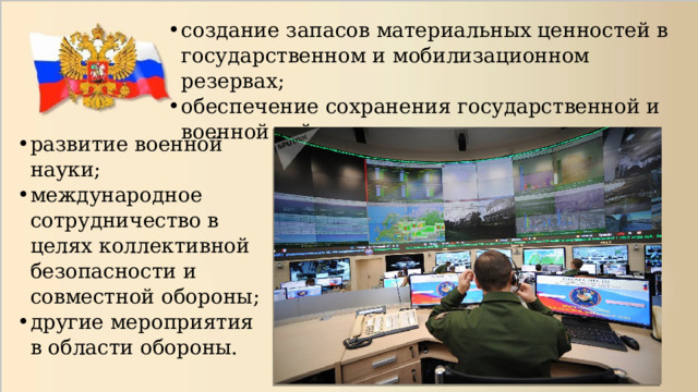 создание запасов материальных ценностей в государственном и мобилизационном резервах; обеспечение сохранения государственной и военной тайны; развитие военной науки; международное сотрудничество в целях коллективной безопасности и совместной обороны; другие мероприятия в области обороны. 