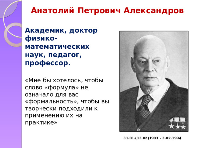 Анатолий Петрович Александров Академик, доктор физико-математических наук, педагог, профессор. «Мне бы хотелось, чтобы слово «формула» не означало для вас «формальность», чтобы вы творчески подходили к применению их на практике» 31.01.(13.02)1903 – 3.02.1994 