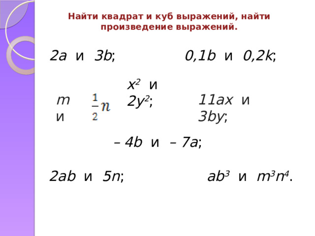 Найти квадрат и куб выражений, найти произведение выражений. ;  2a и 3b ; 0,1b и 0,2k ; x 2 и 2y 2 ; 11ax и 3by ; m и – 4b и – 7a ; 2ab и 5n ; ab 3 и m 3 n 4 . 