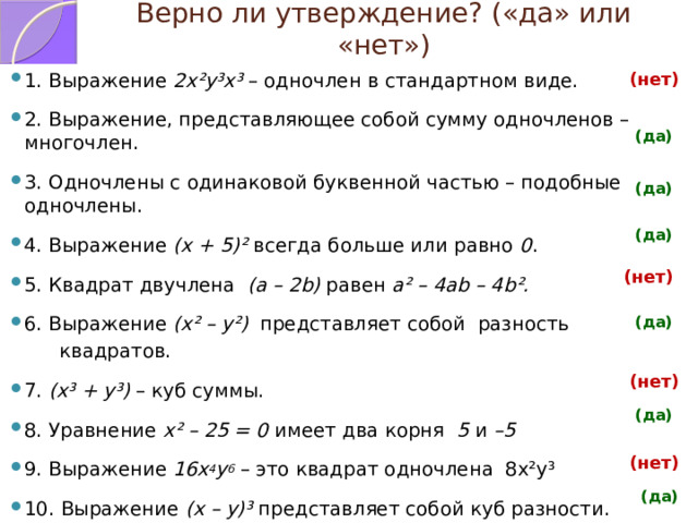 Верно ли утверждение? («да» или «нет») (нет) 1. Выражение 2х²у³х³ – одночлен в стандартном виде. 2. Выражение, представляющее собой сумму одночленов – многочлен. 3. Одночлены с одинаковой буквенной частью – подобные одночлены. 4. Выражение (х + 5)² всегда больше или равно 0 . 5. Квадрат двучлена (a – 2b) равен а² – 4аb – 4b². 6. Выражение (х² – у²) представляет собой разность  квадратов. 7. (х³ + у³) – куб суммы. 8. Уравнение х² – 25 = 0 имеет два корня 5 и –5 9. Выражение 16х 4 у 6 – это квадрат одночлена 8х²у³ 10. Выражение (х – у)³ представляет собой куб разности. (да) (да) (да) (нет) (да) (нет) (да) (нет) (да) 