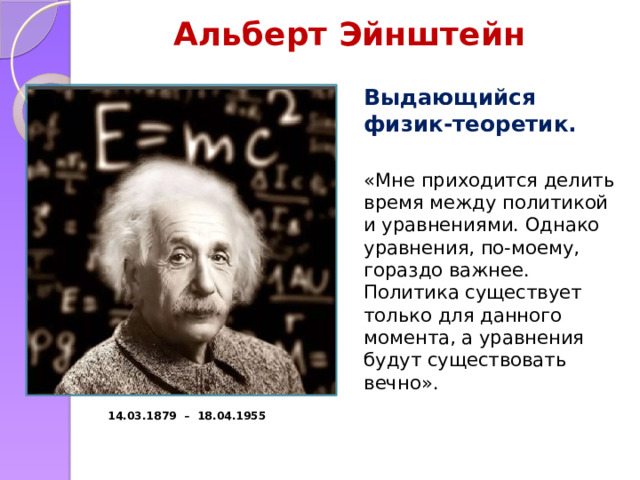 Альберт Эйнштейн Выдающийся физик-теоретик. «Мне приходится делить время между политикой и уравнениями. Однако уравнения, по-моему, гораздо важнее. Политика существует только для данного момента, а уравнения будут существовать вечно». 14.03.1879 – 18.04.1955 